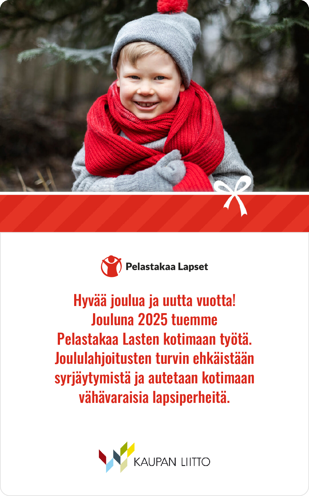 "Talvisesti pukeutunut lapsi harmaassa pipossa ja punaisessa huivissa ulkona lumettomassa metsässä. Kuvan alareunassa on Pelastakaa Lapset -järjestön tervehdys ja teksti, jossa kerrotaan tuesta heidän kotimaan työlleen jouluna 2025. Alhaalla näkyy myös Kaupan liiton logo."